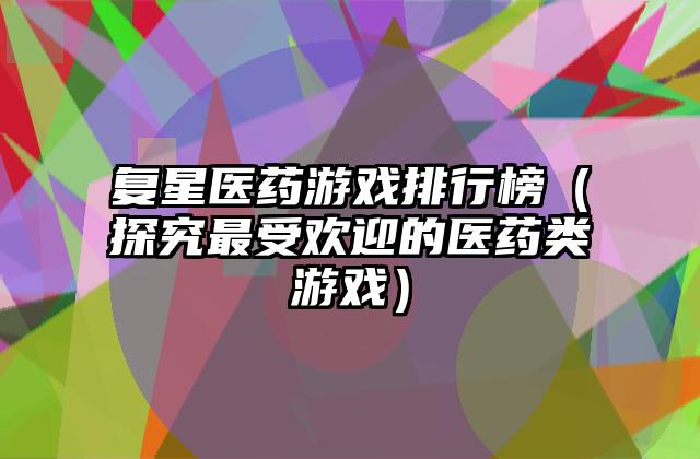 复星医药游戏排行榜（探究最受欢迎的医药类游戏）
