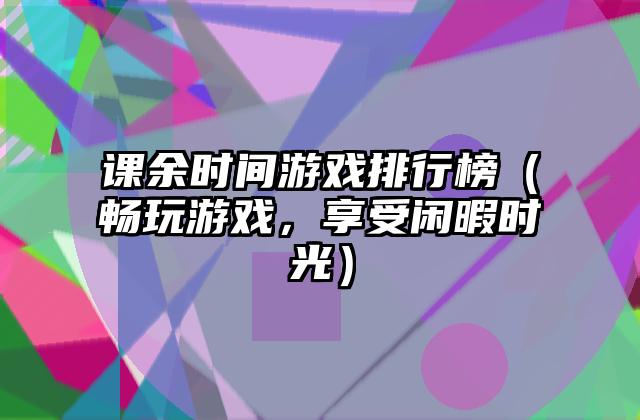 课余时间游戏排行榜（畅玩游戏，享受闲暇时光）