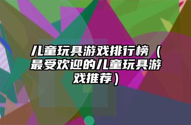 儿童玩具游戏排行榜（最受欢迎的儿童玩具游戏推荐）