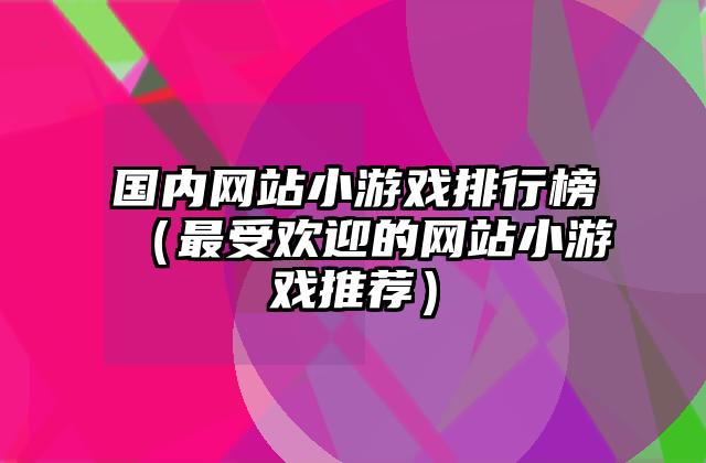 国内网站小游戏排行榜（最受欢迎的网站小游戏推荐）