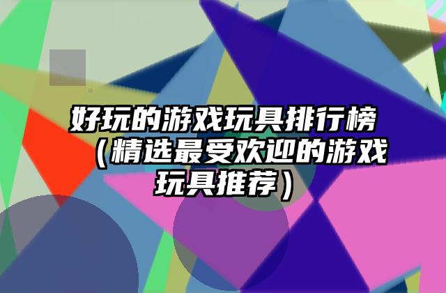 好玩的游戏玩具排行榜（精选最受欢迎的游戏玩具推荐）