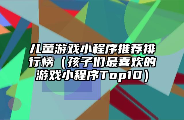儿童游戏小程序推荐排行榜（孩子们最喜欢的游戏小程序Top10）