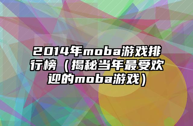 2014年moba游戏排行榜（揭秘当年最受欢迎的moba游戏）