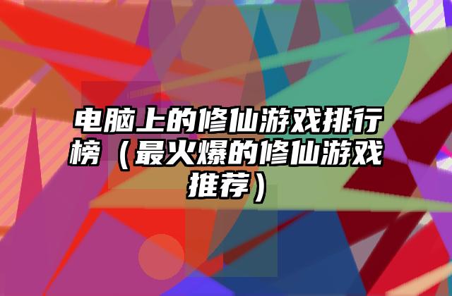 电脑上的修仙游戏排行榜（最火爆的修仙游戏推荐）