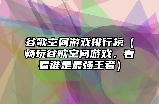 谷歌空间游戏排行榜（畅玩谷歌空间游戏，看看谁是最强王者）