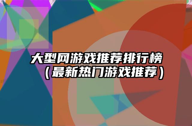 大型网游戏推荐排行榜（最新热门游戏推荐）
