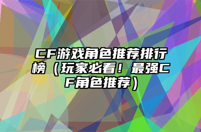 CF游戏角色推荐排行榜（玩家必看！最强CF角色推荐）