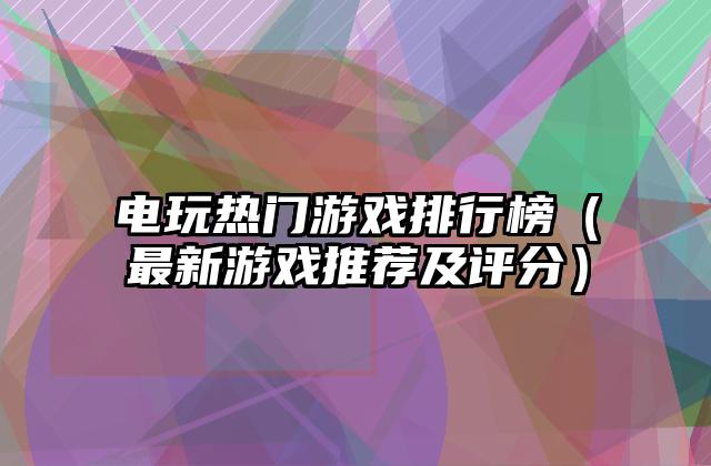 电玩热门游戏排行榜（最新游戏推荐及评分）