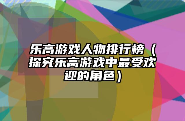 乐高游戏人物排行榜（探究乐高游戏中最受欢迎的角色）