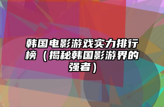 韩国电影游戏实力排行榜（揭秘韩国影游界的强者）