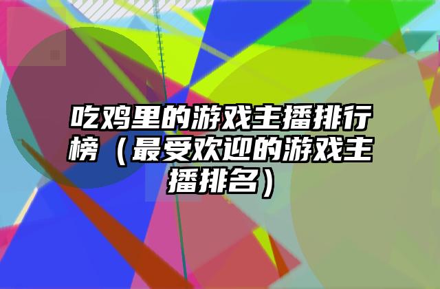 吃鸡里的游戏主播排行榜（最受欢迎的游戏主播排名）