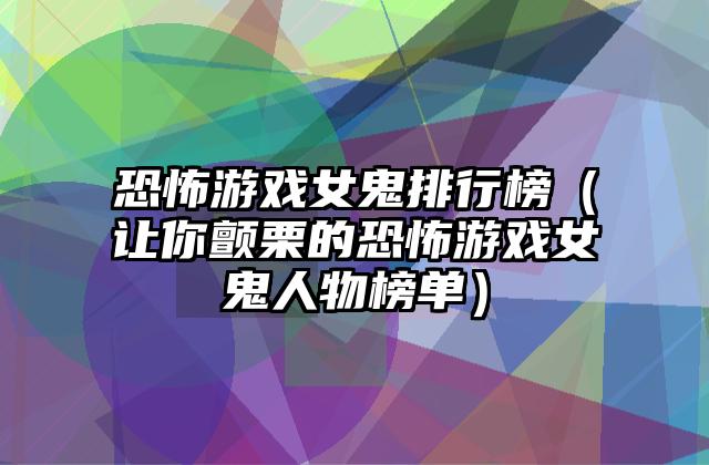 恐怖游戏女鬼排行榜（让你颤栗的恐怖游戏女鬼人物榜单）