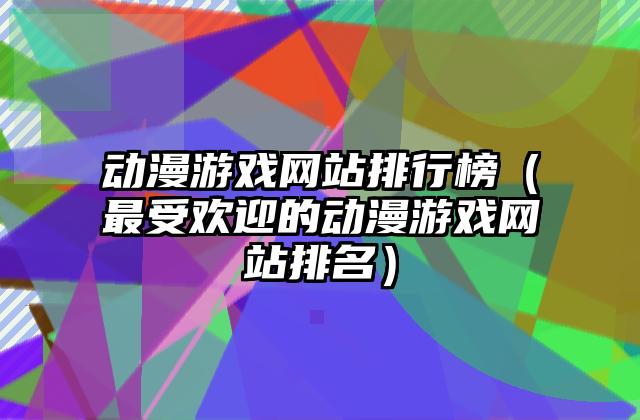 动漫游戏网站排行榜（最受欢迎的动漫游戏网站排名）