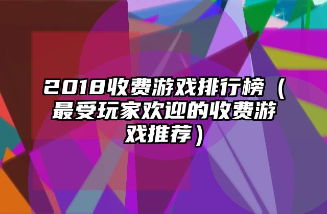 2018收费游戏排行榜（最受玩家欢迎的收费游戏推荐）