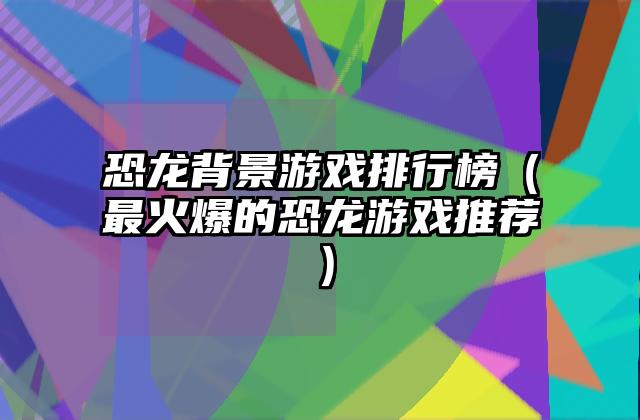 恐龙背景游戏排行榜（最火爆的恐龙游戏推荐）