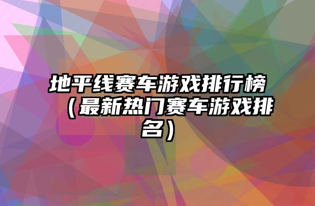 地平线赛车游戏排行榜（最新热门赛车游戏排名）