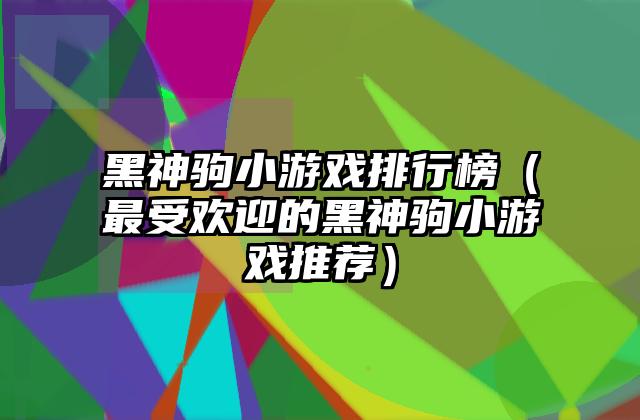 黑神驹小游戏排行榜（最受欢迎的黑神驹小游戏推荐）