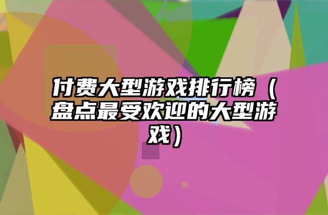 付费大型游戏排行榜（盘点最受欢迎的大型游戏）