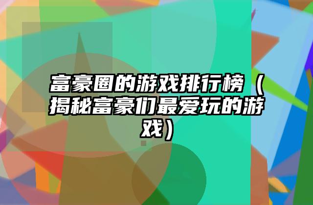 富豪圈的游戏排行榜（揭秘富豪们最爱玩的游戏）