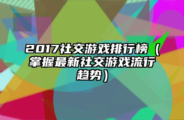 2017社交游戏排行榜（掌握最新社交游戏流行趋势）