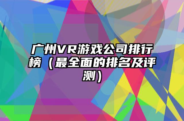 广州VR游戏公司排行榜（最全面的排名及评测）