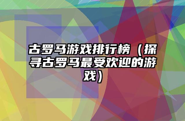古罗马游戏排行榜（探寻古罗马最受欢迎的游戏）