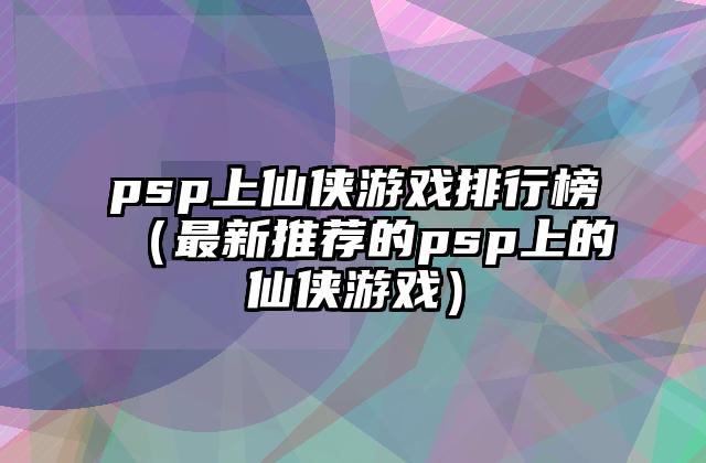 psp上仙侠游戏排行榜（最新推荐的psp上的仙侠游戏）