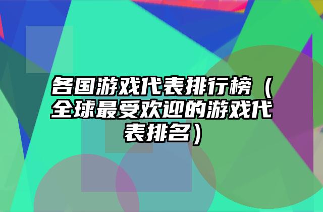 各国游戏代表排行榜（全球最受欢迎的游戏代表排名）