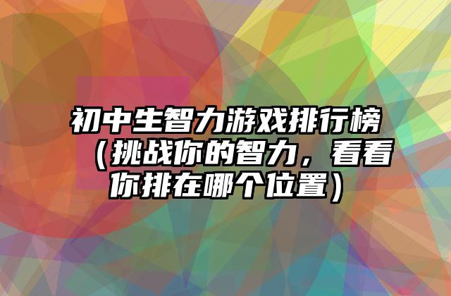初中生智力游戏排行榜（挑战你的智力，看看你排在哪个位置）