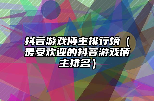 抖音游戏博主排行榜（最受欢迎的抖音游戏博主排名）