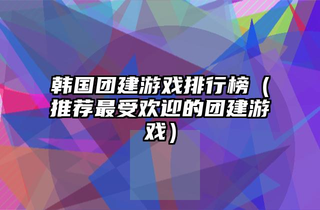 韩国团建游戏排行榜（推荐最受欢迎的团建游戏）
