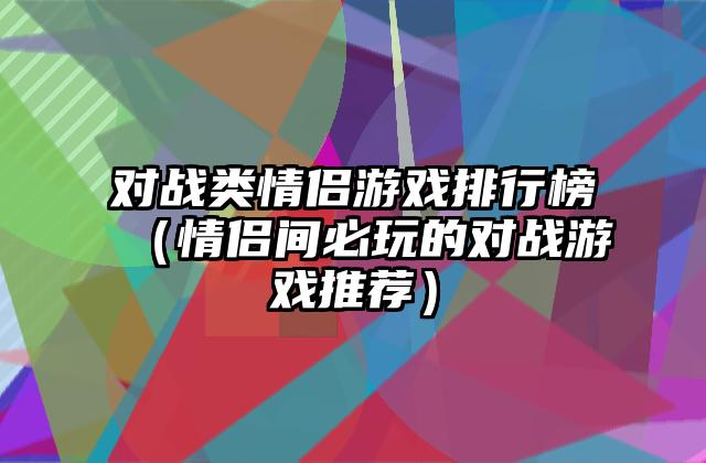 对战类情侣游戏排行榜（情侣间必玩的对战游戏推荐）