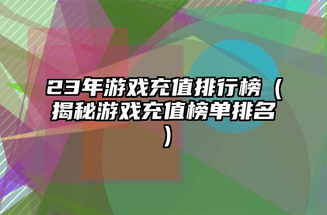23年游戏充值排行榜（揭秘游戏充值榜单排名）