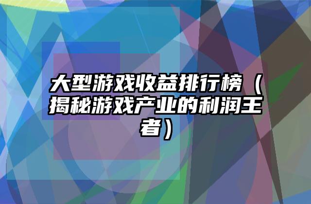 大型游戏收益排行榜（揭秘游戏产业的利润王者）