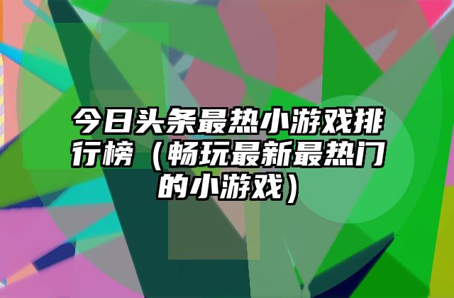 今日头条最热小游戏排行榜（畅玩最新最热门的小游戏）