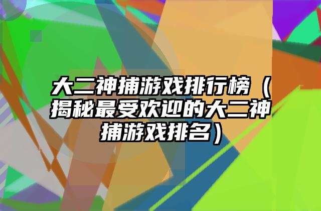 大二神捕游戏排行榜（揭秘最受欢迎的大二神捕游戏排名）