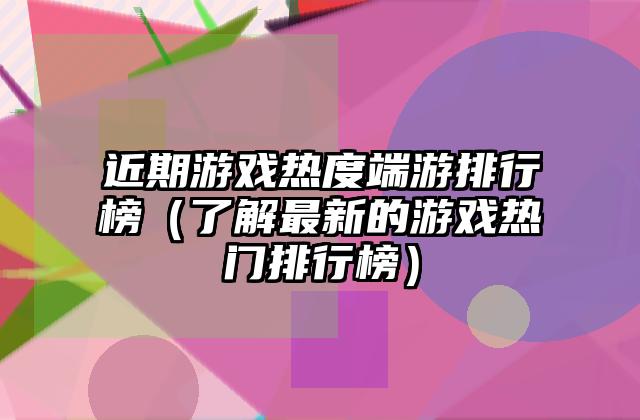 近期游戏热度端游排行榜（了解最新的游戏热门排行榜）