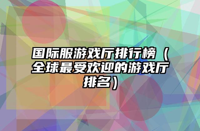 国际服游戏厅排行榜（全球最受欢迎的游戏厅排名）