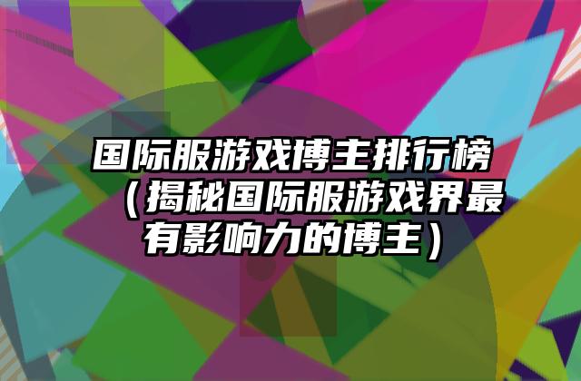 国际服游戏博主排行榜（揭秘国际服游戏界最有影响力的博主）