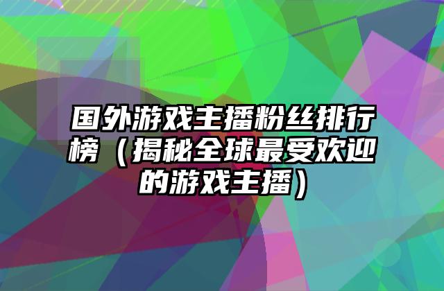 国外游戏主播粉丝排行榜（揭秘全球最受欢迎的游戏主播）