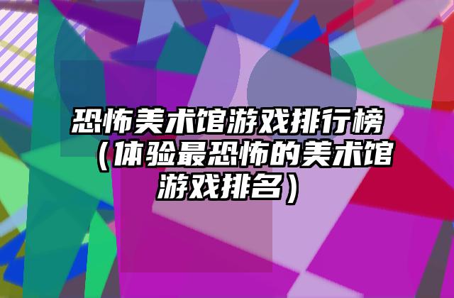 恐怖美术馆游戏排行榜（体验最恐怖的美术馆游戏排名）