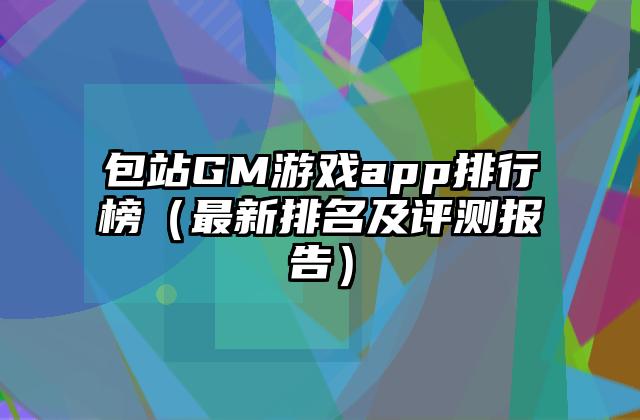 包站GM游戏app排行榜（最新排名及评测报告）