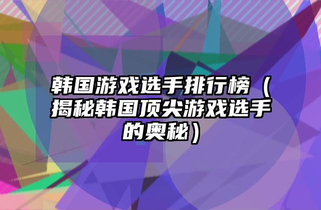 韩国游戏选手排行榜（揭秘韩国顶尖游戏选手的奥秘）