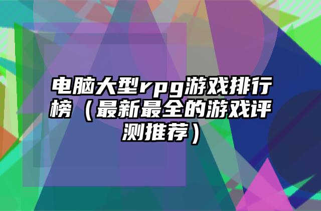 电脑大型rpg游戏排行榜（最新最全的游戏评测推荐）