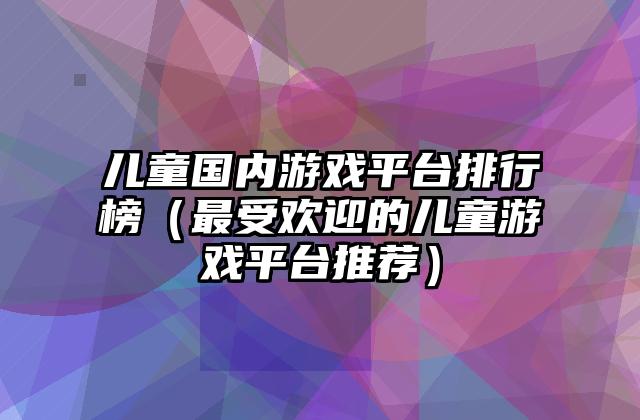 儿童国内游戏平台排行榜（最受欢迎的儿童游戏平台推荐）