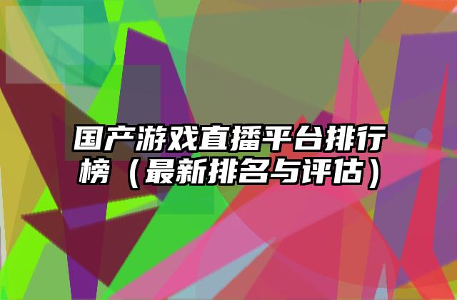 国产游戏直播平台排行榜（最新排名与评估）