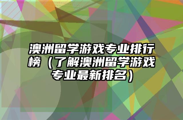 澳洲留学游戏专业排行榜（了解澳洲留学游戏专业最新排名）