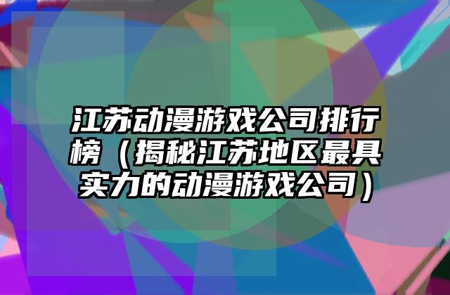 江苏动漫游戏公司排行榜（揭秘江苏地区最具实力的动漫游戏公司）
