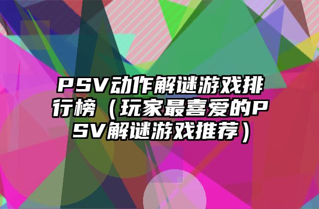 PSV动作解谜游戏排行榜（玩家最喜爱的PSV解谜游戏推荐）