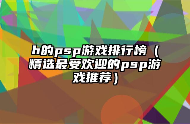 h的psp游戏排行榜（精选最受欢迎的psp游戏推荐）